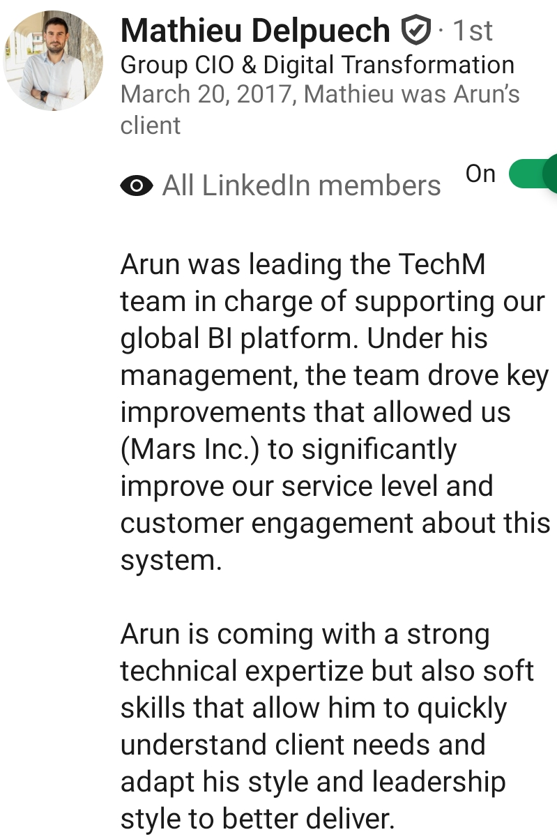 LinkedIn recommendation from Mathieu Delpuech, Group CIO & Digital Transformation: Arun was leading the TechM team in charge of supporting our global BI platform. Under his management, the team drove key improvements that allowed us (Mars Inc.) to significantly improve our service level and customer engagement about this system.