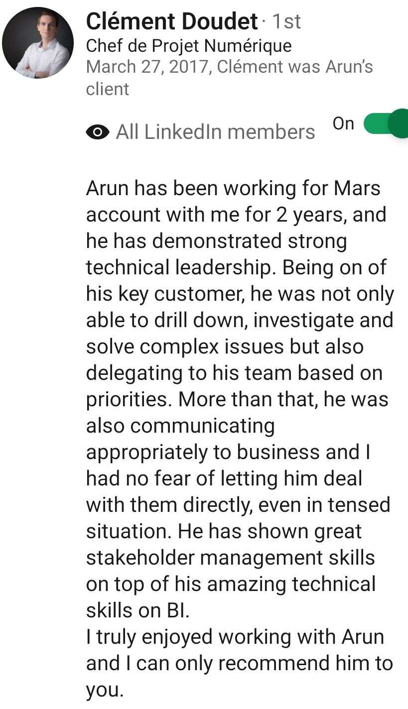 LinkedIn recommendation from Cl&eacute;ment Doudet, Chef de Projet Num&eacute;rique: Arun has been working for Mars account with me for 2 years, and he has demonstrated strong technical leadership. He has shown great stakeholder management skills on top of his amazing technical skills on BI.