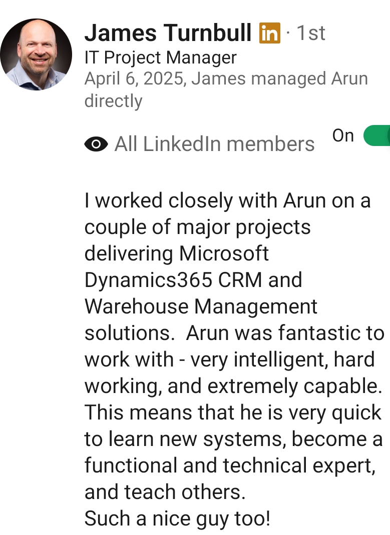 LinkedIn recommendation from James Turnbull, IT Project Manager: I worked closely with Arun on a couple of major projects delivering Microsoft Dynamics365 CRM and Warehouse Management solutions. Arun was fantastic to work with - very intelligent, hard working, and extremely capable.